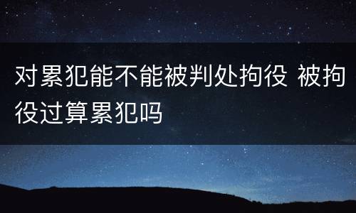对累犯能不能被判处拘役 被拘役过算累犯吗