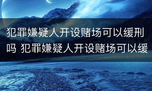 犯罪嫌疑人开设赌场可以缓刑吗 犯罪嫌疑人开设赌场可以缓刑吗判多久