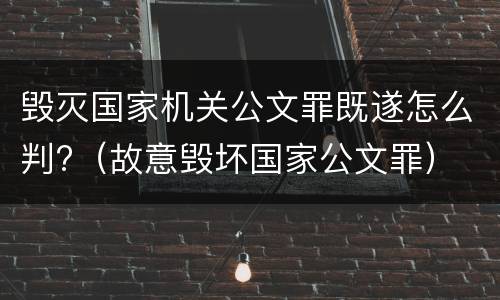 毁灭国家机关公文罪既遂怎么判?（故意毁坏国家公文罪）