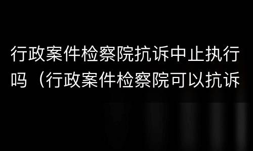 行政案件检察院抗诉中止执行吗（行政案件检察院可以抗诉吗）