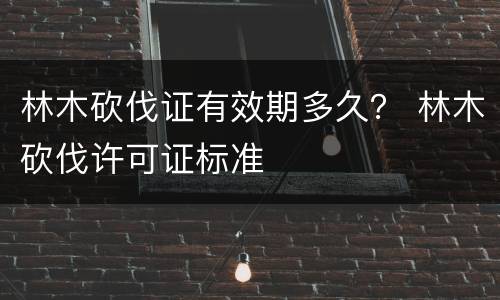林木砍伐证有效期多久？ 林木砍伐许可证标准