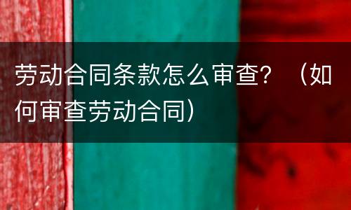 劳动合同条款怎么审查？（如何审查劳动合同）