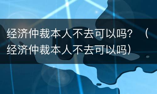 经济仲裁本人不去可以吗？（经济仲裁本人不去可以吗）
