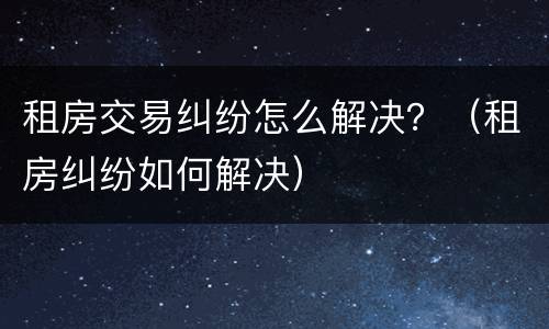 租房交易纠纷怎么解决？（租房纠纷如何解决）
