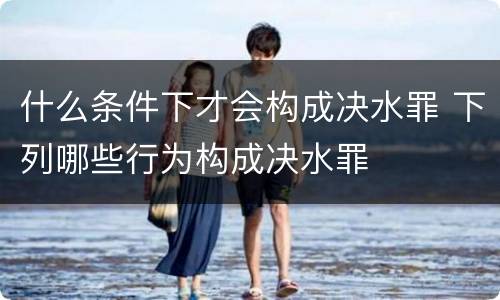 什么条件下才会构成决水罪 下列哪些行为构成决水罪
