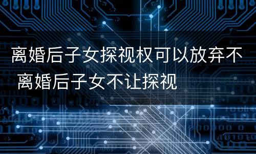 离婚后子女探视权可以放弃不 离婚后子女不让探视