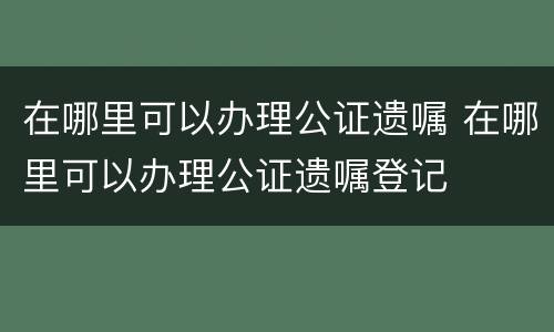 在哪里可以办理公证遗嘱 在哪里可以办理公证遗嘱登记