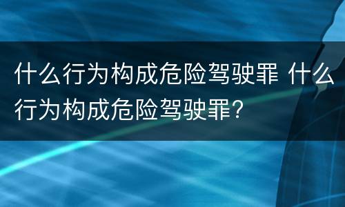 什么行为构成危险驾驶罪 什么行为构成危险驾驶罪?