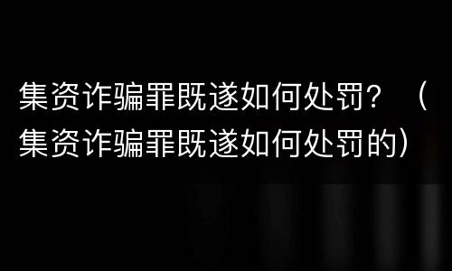 集资诈骗罪既遂如何处罚？（集资诈骗罪既遂如何处罚的）