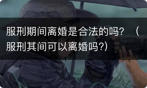 服刑期间离婚是合法的吗？（服刑其间可以离婚吗?）