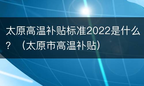 太原高温补贴标准2022是什么？（太原市高温补贴）