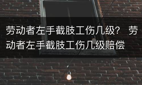 劳动者左手截肢工伤几级？ 劳动者左手截肢工伤几级赔偿