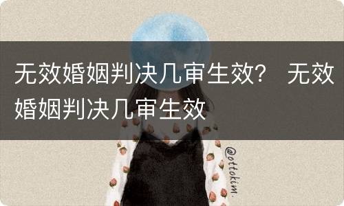 无效婚姻判决几审生效？ 无效婚姻判决几审生效