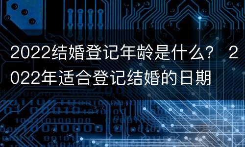 2022结婚登记年龄是什么？ 2022年适合登记结婚的日期