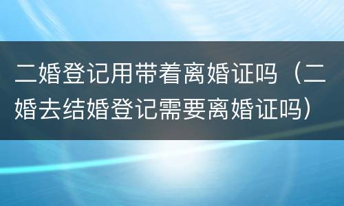 二婚登记用带着离婚证吗（二婚去结婚登记需要离婚证吗）