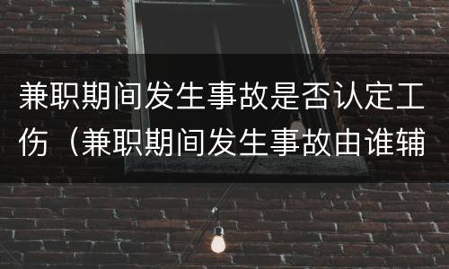 兼职期间发生事故是否认定工伤（兼职期间发生事故由谁辅负责）