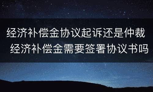 经济补偿金协议起诉还是仲裁 经济补偿金需要签署协议书吗