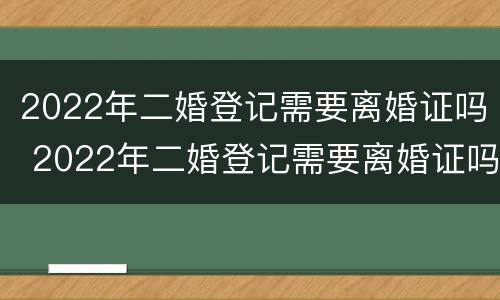 2022年二婚登记需要离婚证吗 2022年二婚登记需要离婚证吗