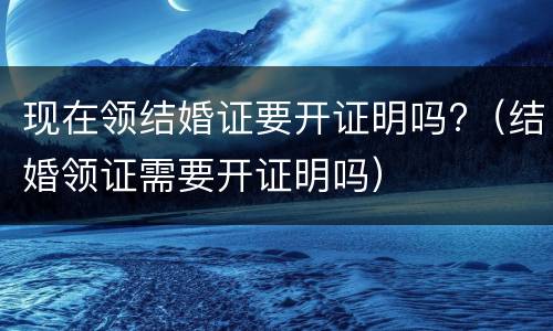 现在领结婚证要开证明吗?（结婚领证需要开证明吗）