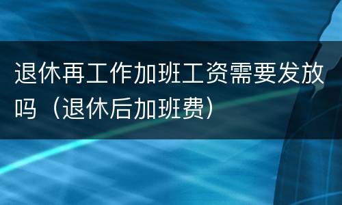 退休再工作加班工资需要发放吗（退休后加班费）