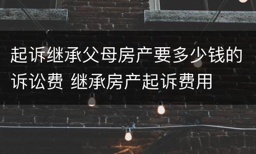 起诉继承父母房产要多少钱的诉讼费 继承房产起诉费用