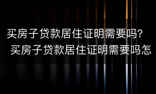 买房子贷款居住证明需要吗？ 买房子贷款居住证明需要吗怎么写