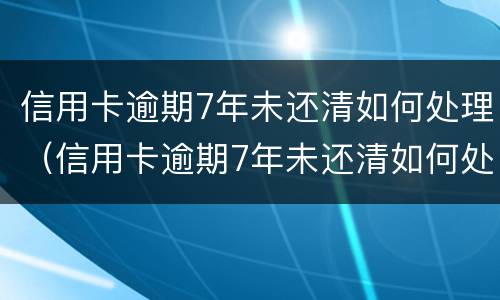 信用卡逾期7年未还清如何处理（信用卡逾期7年未还清如何处理好）