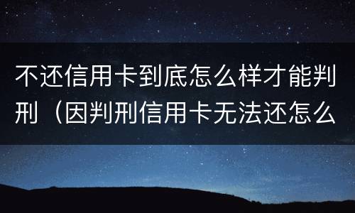 不还信用卡到底怎么样才能判刑（因判刑信用卡无法还怎么办）