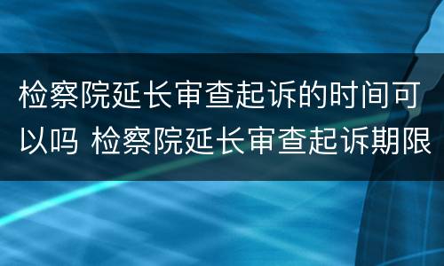 检察院延长审查起诉的时间可以吗 检察院延长审查起诉期限15天到期后撤销