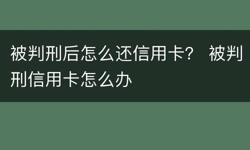 被判刑后怎么还信用卡？ 被判刑信用卡怎么办