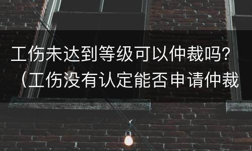 工伤未达到等级可以仲裁吗？（工伤没有认定能否申请仲裁）
