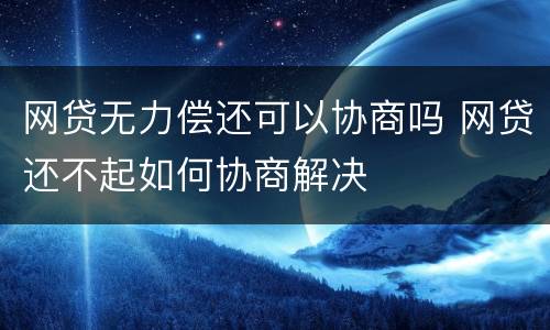 网贷无力偿还可以协商吗 网贷还不起如何协商解决
