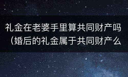 礼金在老婆手里算共同财产吗（婚后的礼金属于共同财产么）