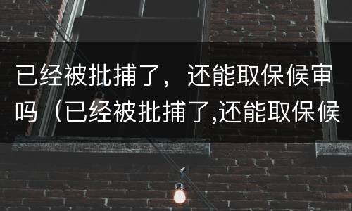 已经被批捕了，还能取保候审吗（已经被批捕了,还能取保候审吗）