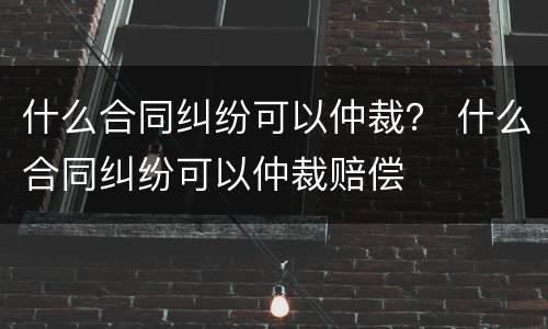什么合同纠纷可以仲裁？ 什么合同纠纷可以仲裁赔偿
