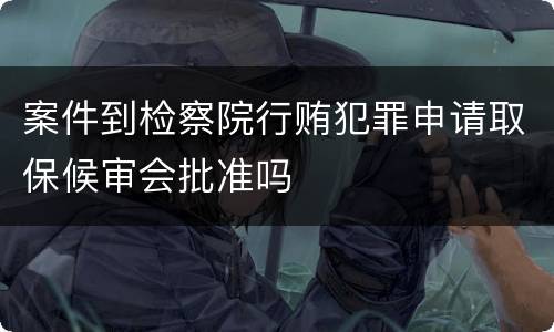 案件到检察院行贿犯罪申请取保候审会批准吗