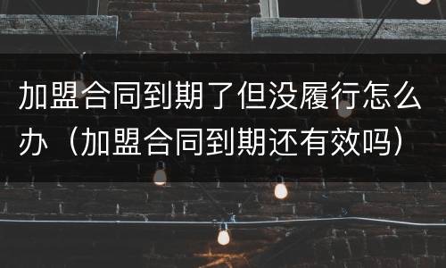 加盟合同到期了但没履行怎么办（加盟合同到期还有效吗）