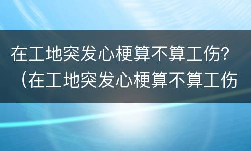 在工地突发心梗算不算工伤？（在工地突发心梗算不算工伤保险）