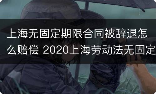 上海无固定期限合同被辞退怎么赔偿 2020上海劳动法无固定期劳动合同