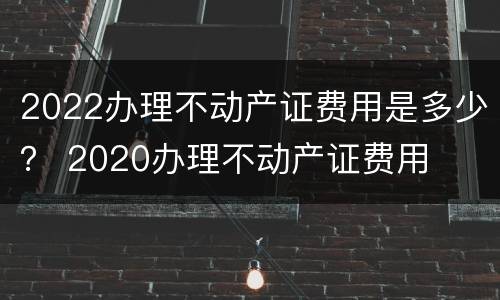 2022办理不动产证费用是多少？ 2020办理不动产证费用