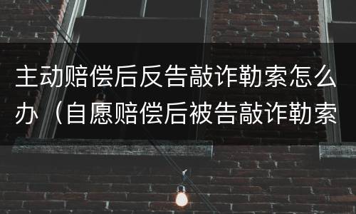 主动赔偿后反告敲诈勒索怎么办（自愿赔偿后被告敲诈勒索）