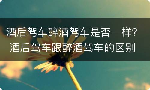 酒后驾车醉酒驾车是否一样？ 酒后驾车跟醉酒驾车的区别