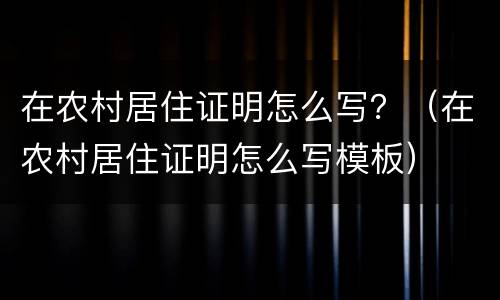 在农村居住证明怎么写？（在农村居住证明怎么写模板）