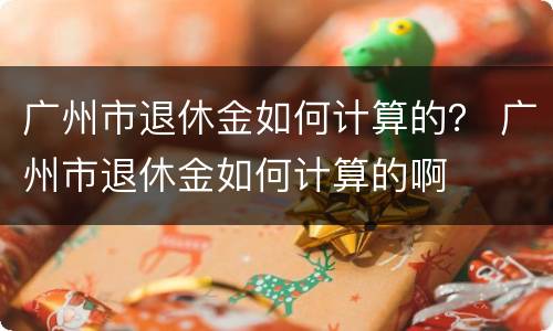 广州市退休金如何计算的？ 广州市退休金如何计算的啊