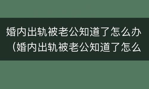 婚内出轨被老公知道了怎么办（婚内出轨被老公知道了怎么办呢）