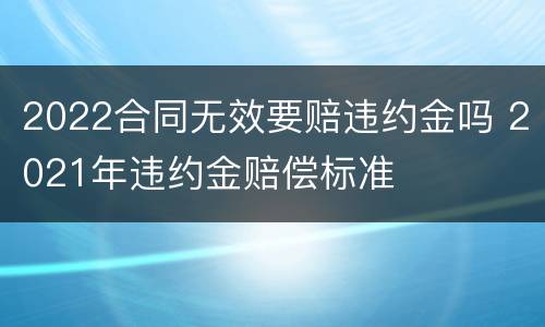 2022合同无效要赔违约金吗 2021年违约金赔偿标准