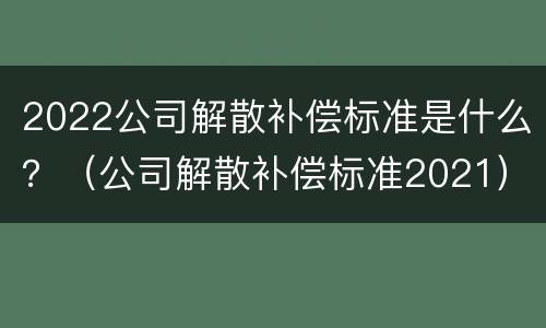 2022公司解散补偿标准是什么？（公司解散补偿标准2021）