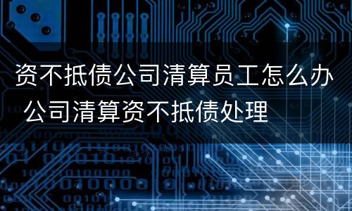 资不抵债公司清算员工怎么办 公司清算资不抵债处理