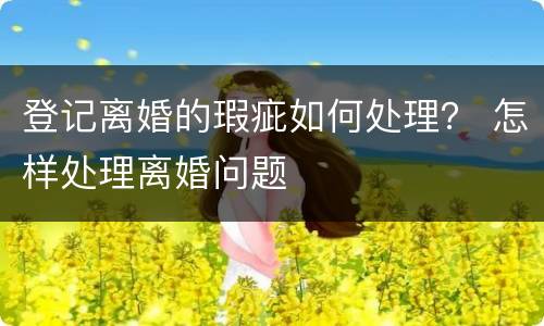 登记离婚的瑕疵如何处理？ 怎样处理离婚问题