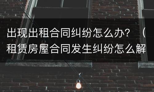 出现出租合同纠纷怎么办？（租赁房屋合同发生纠纷怎么解决）